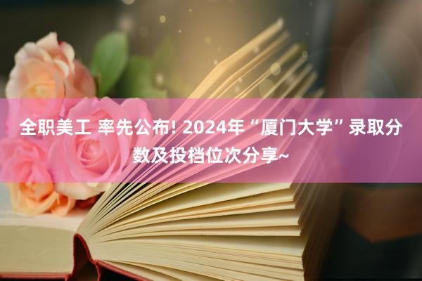 全职美工 率先公布! 2024年“厦门大学”录取分数及投档位次分享~