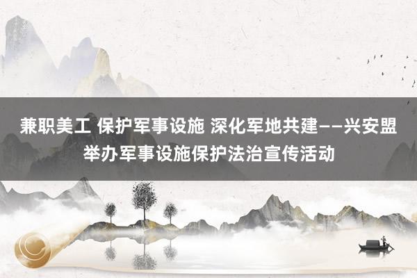 兼职美工 保护军事设施 深化军地共建——兴安盟举办军事设施保护法治宣传活动