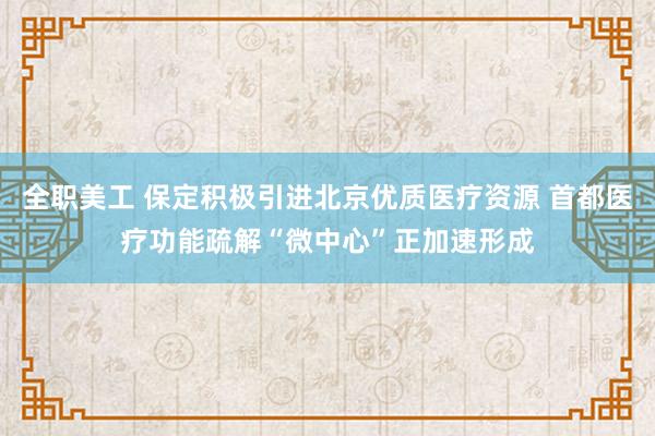 全职美工 保定积极引进北京优质医疗资源 首都医疗功能疏解“微中心”正加速形成