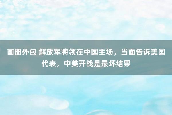 画册外包 解放军将领在中国主场，当面告诉美国代表，中美开战是最坏结果